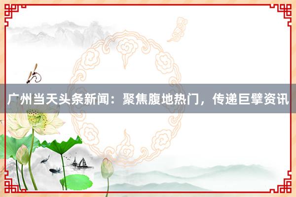 广州当天头条新闻：聚焦腹地热门，传递巨擘资讯