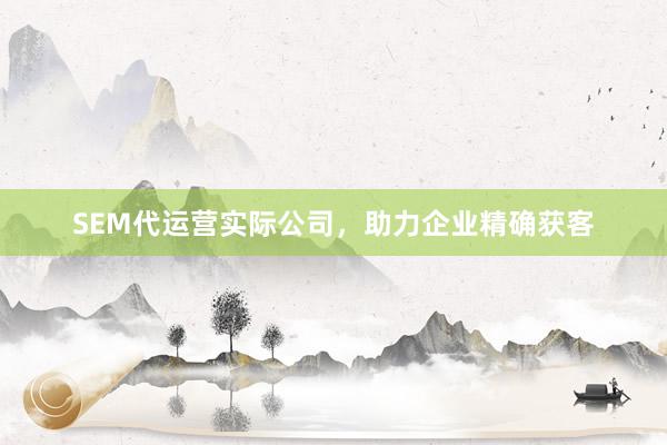 SEM代运营实际公司，助力企业精确获客